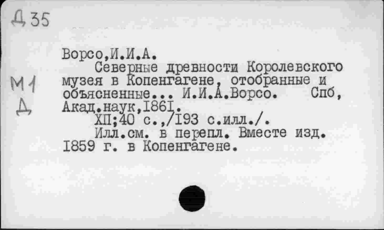 ﻿Ворсо,И.И.А.
Северные древности Королевского музея в Копенгагене, отобранные и объясненные... И.И.А.Ворсо.	Спб,
Акад.наук,1861.
ХП;40 с.,/193 с.илл./.
Илл.см. в перепл. Вместе изд. 1859 г. в Копенгагене.